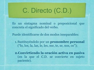 C. Directo (C.D.)
Es un sintagma nominal o preposicional que
concreta el significado del verbo.
Puede identificarse de dos modos inseparables:
1.Sustituyéndolo por un pronombre personal
(“lo, los, la, las, le, les, me, te, se, nos, os”);
2.Convirtiendo la oración activa en pasiva
(en la que el C.D. se convierte en sujeto
paciente).
 