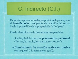 C. Indirecto (C.I.)
Es un sintagma nominal o preposicional que expresa
el beneficiario o recipiente de la acción del verbo.
Suele ir precedido de la preposición “a” o “para”.
Puede identificarse de dos modos inseparables:
1.Sustituyéndolo por un pronombre personal
(“lo, los, la, las, le, les, me, te, se, nos, os”);
2.Convirtiendo la oración activa en pasiva
(en la que el C.I. permanece igual).
 