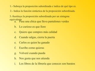 1.- Subraya la proposición subordinada e indica de qué tipo es.
2.- Indica la función sintáctica de la proposición subordinada.
3.-Sustituye la proposición subordinada por un sintagma
equivalente

a. Pasa una chica que lleva pantalones verdes
b. Lo curioso es que llore
c. Quiero que compres más calidad
d. Cuando salgas, cierra la puerta
e. Carlos es quien ha ganado
f.

Escribe como quieras

g. Volveré cuando pueda
h. Nos gusta que nos atienda
i.

Los libros de la librería que conoces son baratos

 