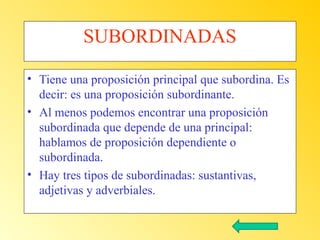 SUBORDINADAS
• Tiene una proposición principal que subordina. Es
decir: es una proposición subordinante.
• Al menos podemos encontrar una proposición
subordinada que depende de una principal:
hablamos de proposición dependiente o
subordinada.
• Hay tres tipos de subordinadas: sustantivas,
adjetivas y adverbiales.

 