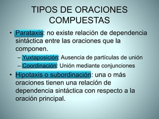 TIPOS DE ORACIONES
COMPUESTAS
• Parataxis: no existe relación de dependencia
sintáctica entre las oraciones que la
componen.
– Yuxtaposición: Ausencia de partículas de unión
– Coordinación: Unión mediante conjunciones
• Hipotaxis o subordinación: una o más
oraciones tienen una relación de
dependencia sintáctica con respecto a la
oración principal.
 