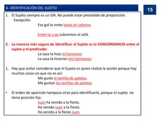 6. IDENTIFICACIÓN DEL SUJETO
1. El Sujeto siempre es un GN. No puede estar precedido de preposición.
Excepción:
Ese gol lo mete hasta mi sobrino.
Entre tú y yo subiremos el sofá.
2. La manera más segura de identificar el Sujeto es la CONCORDANCIA entre el
sujeto y el predicado:
La casa la hizo mi hermano
La casa la hicieron mis hermanos
1. Hay que evitar considerar que el Sujeto es quien realiza la acción porque hay
muchos casos en que no es así:
Me gusta la tortilla de patatas.
Me gustan las tortillas de patatas.
• El orden de aparición tampoco sirve para identificarlo, porque el sujeto no
tiene posición fija:
Juan ha venido a la fiesta.
Ha venido Juan a la fiesta.
Ha venido a la fiesta Juan.
15
 