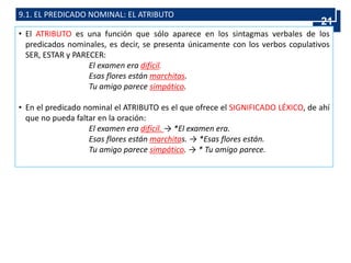 9.1. EL PREDICADO NOMINAL: EL ATRIBUTO
• El ATRIBUTO es una función que sólo aparece en los sintagmas verbales de los
predicados nominales, es decir, se presenta únicamente con los verbos copulativos
SER, ESTAR y PARECER:
El examen era difícil.
Esas flores están marchitas.
Tu amigo parece simpático.
• En el predicado nominal el ATRIBUTO es el que ofrece el SIGNIFICADO LÉXICO, de ahí
que no pueda faltar en la oración:
El examen era difícil. → *El examen era.
Esas flores están marchitas. → *Esas flores están.
Tu amigo parece simpático. → * Tu amigo parece.
21
 
