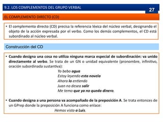 EL COMPLEMENTO DIRECTO (CD)
• El complemento directo (CD) precisa la referencia léxica del núcleo verbal, designando el
objeto de la acción expresada por el verbo. Como los demás complementos, el CD está
subordinado al núcleo verbal.
9.2. LOS COMPLEMENTOS DEL GRUPO VERBAL
Construcción del CD
27
 