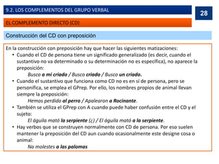 EL COMPLEMENTO DIRECTO (CD)
9.2. LOS COMPLEMENTOS DEL GRUPO VERBAL
Construcción del CD con preposición
En la construcción con preposición hay que hacer las siguientes matizaciones:
• Cuando el CD de persona tiene un significado generalizado (es decir, cuando el
sustantivo no va determinado o su determinación no es específica), no aparece la
preposición:
Busco a mi criado / Busco criado / Busco un criado.
• Cuando el sustantivo que funciona como CD no es en sí de persona, pero se
personifica, se emplea el GPrep. Por ello, los nombres propios de animal llevan
siempre la preposición:
Hemos perdido al perro / Apalearon a Rocinante.
• También se utiliza el GPrep con A cuando puede haber confusión entre el CD y el
sujeto:
El águila mató la serpiente (¿) / El águila mató a la serpiente.
• Hay verbos que se construyen normalmente con CD de persona. Por eso suelen
mantener la preposición del CD aun cuando ocasionalmente este designe cosa o
animal:
No molestes a las palomas
28
 