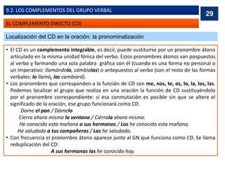 EL COMPLEMENTO DIRECTO (CD)
9.2. LOS COMPLEMENTOS DEL GRUPO VERBAL
Localización del CD en la oración: la pronominalización
• El CD es un complemento integrable, es decir, puede sustituirse por un pronombre átono
articulado en la misma unidad fónica del verbo. Estos pronombres átonos van pospuestos
al verbo y formando una sola palabra gráfica con él (cuando es una forma no personal o
un imperativo: llamándolo, cámbialas) o antepuestos al verbo (con el resto de las formas
verbales: lo llamó, las cambiará).
• Los pronombres que corresponden a la función de CD son me, nos, te, os, lo, la, los, las.
Podemos localizar el grupo que realiza en una oración la función de CD sustituyéndolo
por el pronombre correspondiente: si esa conmutación es posible sin que se altere el
significado de la oración, ese grupo funcionará como CD.
Dame el pan / Dámelo
Cierra ahora mismo la ventana / Ciérrala ahora mismo.
He conocido esta mañana a sus hermanos / Los he conocido esta mañana.
He saludado a tus compañeras / Las he saludado.
• Con frecuencia el pronombre átono aparece junto al GN que funciona como CD. Se llama
reduplicación del CD:
A sus hermanas las he conocido hoy.
29
 