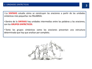 2. UNIDADES SINTÁCTICAS
• La SINTAXIS estudia cómo se construyen las oraciones a partir de las unidades
sintácticas más pequeñas: las PALABRAS.
• Dentro de la SINTAXIS hay unidades intermedias entre las palabras y las oraciones,
son los GRUPOS SINTÁCTICOS.
• Tanto los grupos sintácticos como las oraciones presentan una estructura
determinada que hay que analizar por completo.
3
 