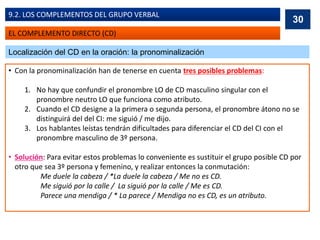 EL COMPLEMENTO DIRECTO (CD)
9.2. LOS COMPLEMENTOS DEL GRUPO VERBAL
Localización del CD en la oración: la pronominalización
• Con la pronominalización han de tenerse en cuenta tres posibles problemas:
1. No hay que confundir el pronombre LO de CD masculino singular con el
pronombre neutro LO que funciona como atributo.
2. Cuando el CD designe a la primera o segunda persona, el pronombre átono no se
distinguirá del del CI: me siguió / me dijo.
3. Los hablantes leístas tendrán dificultades para diferenciar el CD del CI con el
pronombre masculino de 3º persona.
• Solución: Para evitar estos problemas lo conveniente es sustituir el grupo posible CD por
otro que sea 3º persona y femenino, y realizar entonces la conmutación:
Me duele la cabeza / *La duele la cabeza / Me no es CD.
Me siguió por la calle / La siguió por la calle / Me es CD.
Parece una mendiga / * La parece / Mendiga no es CD, es un atributo.
30
 