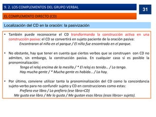 EL COMPLEMENTO DIRECTO (CD)
9. 2. LOS COMPLEMENTOS DEL GRUPO VERBAL
Localización del CD en la oración: la pasivización
• También puede reconocerse el CD transformando la construcción activa en una
construcción pasiva: el CD se convertirá en sujeto paciente de la oración pasiva:
Encontraron al niño en el parque / El niño fue encontrado en el parque.
• No obstante, hay que tener en cuenta que ciertos verbos que se construyen con CD no
admiten, sin embargo, la construcción pasiva. En cualquier caso sí es posible la
pronominalización:
Tengo el reloj encima de la mesilla / * El reloj es tenido… / Lo tengo.
Hay mucha gente / * Mucha gente es habida… / La hay.
• Por último, conviene utilizar tanto la pronominalización del CD como la concordancia
sujeto-verbo para no confundir sujeto y CD en construcciones como estas:
Prefiero ese libro / Lo prefiero (ese libro=CD)
Me gusta ese libro / Me lo gusta / Me gustan esos libros (esos libros= sujeto).
31
 