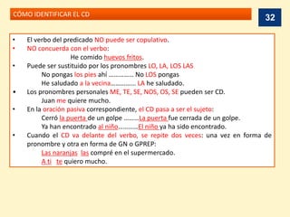 CÓMO IDENTIFICAR EL CD
• El verbo del predicado NO puede ser copulativo.
• NO concuerda con el verbo:
He comido huevos fritos.
• Puede ser sustituido por los pronombres LO, LA, LOS LAS
No pongas los pies ahí …………… No LOS pongas
He saludado a la vecina…………... LA he saludado.
• Los pronombres personales ME, TE, SE, NOS, OS, SE pueden ser CD.
Juan me quiere mucho.
• En la oración pasiva correspondiente, el CD pasa a ser el sujeto:
Cerró la puerta de un golpe ………La puerta fue cerrada de un golpe.
Ya han encontrado al niño…………El niño ya ha sido encontrado.
• Cuando el CD va delante del verbo, se repite dos veces: una vez en forma de
pronombre y otra en forma de GN o GPREP:
Las naranjas las compré en el supermercado.
A ti te quiero mucho.
32
 