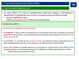 • Se suele definir el CI como el complemento verbal que designa al ‘destinatario’ o
‘beneficiario’ o ‘perjudicado’ de la acción o el proceso al que se refiere el verbo:
Me han regalado un disco.
Habló a los asistentes de sus últimos descubrimientos.
Características del CI
• Es un GPrep encabezado por la preposición A.
• Es integrable, es decir, puede conmutarse por un pronombre átono que se articula en el mismo
grupo fónico que el verbo. Los pronombres átonos que pueden desempeñar la función de CI: me,
te nos, te, os, le, les.
• El pronombre “se” se trata de una variante de le/les que aparece cuando al pronombre de CI le
sigue inmediatamente el de CD o el de atributo: Le he dicho la noticia / Se la he dicho.
• Como el CD, también el CI puede aparecer en una oración en sus dos formas, como GPrep y como
pronombre átono. La aparición del pronombre es obligada si el GPrep está antepuesto al verbo:
A Juan le dije que se quedara en casa.
34
EL COMPLEMENTO INDIRECTO (CI)
9. 2. LOS COMPLEMENTOS DEL GRUPO VERBAL
 