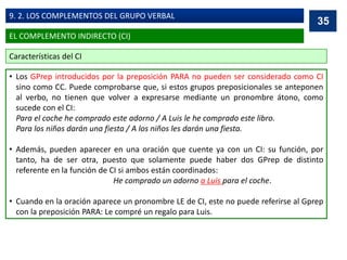 • Los GPrep introducidos por la preposición PARA no pueden ser considerado como CI
sino como CC. Puede comprobarse que, si estos grupos preposicionales se anteponen
al verbo, no tienen que volver a expresarse mediante un pronombre átono, como
sucede con el CI:
Para el coche he comprado este adorno / A Luis le he comprado este libro.
Para los niños darán una fiesta / A los niños les darán una fiesta.
• Además, pueden aparecer en una oración que cuente ya con un CI: su función, por
tanto, ha de ser otra, puesto que solamente puede haber dos GPrep de distinto
referente en la función de CI si ambos están coordinados:
He comprado un adorno a Luis para el coche.
• Cuando en la oración aparece un pronombre LE de CI, este no puede referirse al Gprep
con la preposición PARA: Le compré un regalo para Luis.
35
EL COMPLEMENTO INDIRECTO (CI)
9. 2. LOS COMPLEMENTOS DEL GRUPO VERBAL
Características del CI
 