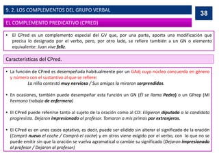 • El CPred es un complemento especial del GV que, por una parte, aporta una modificación que
precisa lo designado por el verbo, pero, por otro lado, se refiere también a un GN o elemento
equivalente: Juan vive feliz.
Características del CPred.
• La función de CPred es desempeñada habitualmente por un GAdj cuyo núcleo concuerda en género
y número con el sustantivo al que se refiere:
La niña contestó muy nerviosa / Sus amigos la miraron sorprendidos.
• En ocasiones, también puede desempeñar esta función un GN (Él se llama Pedro) o un GPrep (Mi
hermano trabaja de enfermero)
• El CPred puede referirse tanto al sujeto de la oración como al CD: Eligieron diputada a la candidata
progresista. Dejaron impresionado al profesor. Tomaron a mis primas por extranjeras.
• El CPred es en unos casos optativo, es decir, puede ser elidido sin alterar el significado de la oración
(Compró nuevo el coche / Compró el coche) y en otros viene exigido por el verbo, con lo que no se
puede emitir sin que la oración se vuelva agramatical o cambie su significado (Dejaron impresionado
al profesor / Dejaron al profesor)
38
EL COMPLEMENTO PREDICATIVO (CPRED)
9. 2. LOS COMPLEMENTOS DEL GRUPO VERBAL
 
