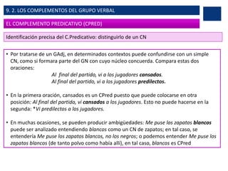 • Por tratarse de un GAdj, en determinados contextos puede confundirse con un simple
CN, como si formara parte del GN con cuyo núcleo concuerda. Compara estas dos
oraciones:
Al final del partido, vi a los jugadores cansados.
Al final del partido, vi a los jugadores predilectos.
• En la primera oración, cansados es un CPred puesto que puede colocarse en otra
posición: Al final del partido, vi cansados a los jugadores. Esto no puede hacerse en la
segunda: *Vi predilectos a los jugadores.
• En muchas ocasiones, se pueden producir ambigüedades: Me puse los zapatos blancos
puede ser analizado entendiendo blancos como un CN de zapatos; en tal caso, se
entendería Me puse los zapatos blancos, no los negros; o podemos entender Me puse los
zapatos blancos (de tanto polvo como había allí), en tal caso, blancos es CPred
EL COMPLEMENTO PREDICATIVO (CPRED)
9. 2. LOS COMPLEMENTOS DEL GRUPO VERBAL
Identificación precisa del C.Predicativo: distinguirlo de un CN
 