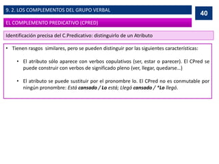 • Tienen rasgos similares, pero se pueden distinguir por las siguientes características:
• El atributo sólo aparece con verbos copulativos (ser, estar o parecer). El CPred se
puede construir con verbos de significado pleno (ver, llegar, quedarse…)
• El atributo se puede sustituir por el pronombre lo. El CPred no es conmutable por
ningún pronombre: Está cansado / Lo está; Llegó cansado / *Lo llegó.
40
EL COMPLEMENTO PREDICATIVO (CPRED)
9. 2. LOS COMPLEMENTOS DEL GRUPO VERBAL
Identificación precisa del C.Predicativo: distinguirlo de un Atributo
 