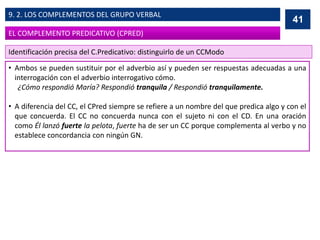 • Ambos se pueden sustituir por el adverbio así y pueden ser respuestas adecuadas a una
interrogación con el adverbio interrogativo cómo.
¿Cómo respondió María? Respondió tranquila / Respondió tranquilamente.
• A diferencia del CC, el CPred siempre se refiere a un nombre del que predica algo y con el
que concuerda. El CC no concuerda nunca con el sujeto ni con el CD. En una oración
como Él lanzó fuerte la pelota, fuerte ha de ser un CC porque complementa al verbo y no
establece concordancia con ningún GN.
41
EL COMPLEMENTO PREDICATIVO (CPRED)
9. 2. LOS COMPLEMENTOS DEL GRUPO VERBAL
Identificación precisa del C.Predicativo: distinguirlo de un CCModo
 