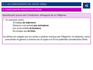 • En oraciones como:
Él trabaja de enfermero
Tomaron a mis primas por extranjeras
Luis se ha metido de bombero
Tus amigos van de listos
los GPrep son exigidos por los verbos y podrían tomarse por CRégimen; no obstante, como
concuerdan en género y número con el sujeto o el CD es preferible considerarlos CPred.
42
EL COMPLEMENTO PREDICATIVO (CPRED)
9. 2. LOS COMPLEMENTOS DEL GRUPO VERBAL
Identificación precisa del C.Predicativo: distinguirlo de un CRégimen
 