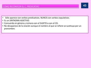 CÓMO RECONOCER EL C. PREDICATIVO
• Sólo aparece con verbos predicativos. NUNCA con verbos copulativos.
• Es un SINTAGMA ADJETIVO.
• Concuerda en género y número con el SUJETO o con el CD.
• No desaparece de la oración aunque el nombre al que se refiere se sustituya por un
pronombre.
43
 