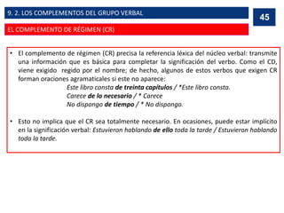 • El complemento de régimen (CR) precisa la referencia léxica del núcleo verbal: transmite
una información que es básica para completar la significación del verbo. Como el CD,
viene exigido regido por el nombre; de hecho, algunos de estos verbos que exigen CR
forman oraciones agramaticales si este no aparece:
Este libro consta de treinta capítulos / *Este libro consta.
Carece de lo necesario / * Carece
No dispongo de tiempo / * No dispongo.
• Esto no implica que el CR sea totalmente necesario. En ocasiones, puede estar implícito
en la significación verbal: Estuvieron hablando de ello toda la tarde / Estuvieron hablando
toda la tarde.
45
EL COMPLEMENTO DE RÉGIMEN (CR)
9. 2. LOS COMPLEMENTOS DEL GRUPO VERBAL
 