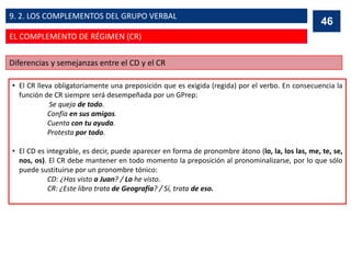 • El CR lleva obligatoriamente una preposición que es exigida (regida) por el verbo. En consecuencia la
función de CR siempre será desempeñada por un GPrep:
Se queja de todo.
Confía en sus amigos.
Cuenta con tu ayuda.
Protesta por todo.
• El CD es integrable, es decir, puede aparecer en forma de pronombre átono (lo, la, los las, me, te, se,
nos, os). El CR debe mantener en todo momento la preposición al pronominalizarse, por lo que sólo
puede sustituirse por un pronombre tónico:
CD: ¿Has visto a Juan? / Lo he visto.
CR: ¿Este libro trata de Geografía? / Sí, trata de eso.
Diferencias y semejanzas entre el CD y el CR
46
EL COMPLEMENTO DE RÉGIMEN (CR)
9. 2. LOS COMPLEMENTOS DEL GRUPO VERBAL
 