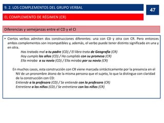 • Ciertos verbos admiten dos construcciones diferentes: una con CD y otra con CR. Pero entonces
ambos complementos son incompatibles y, además, el verbo puede tener distinto significado en una y
en otra.
Has tratado mal a tu padre (CD) / El libro trata de Geografía (CR)
Hoy cumplo los años (CD) / Ha cumplido con su promesa (CR)
Ella miraba a su novio (CD) / Ella miraba por su novio (CR)
En muchos casos, esta construcción con CR viene marcada sintácticamente por la presencia en el
NV de un pronombre átono de la misma persona que el sujeto, lo que la distingue con claridad
de la construcción con CD:
Entiende a la profesora (CD) / Se entiende con la profesora (CR)
Entretiene a los niños (CD) / Se entretiene con los niños (CR)
47
Diferencias y semejanzas entre el CD y el CI
47
EL COMPLEMENTO DE RÉGIMEN (CR)
9. 2. LOS COMPLEMENTOS DEL GRUPO VERBAL
 