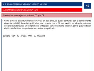 • Como el CR es estructuralmente un GPrep, en ocasiones, se puede confundir con el complemento
circunstancial (CC). Para distinguirlos hay que recordar que el CR está exigido por el verbo, mientras
que el circunstancial es un complemento sintáctica y semánticamente opcional, por lo que puede ser
elidido con facilidad sin que la oración cambie su significado:
CUENTO CON TU AYUDA PARA EL TRABAJO
49
Diferencias y semejanzas entre el CD y el CR
49
EL COMPLEMENTO DE RÉGIMEN (CR)
9. 2. LOS COMPLEMENTOS DEL GRUPO VERBAL
 