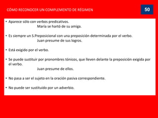 CÓMO RECONOCER UN COMPLEMENTO DE RÉGIMEN
• Aparece sólo con verbos predicativos.
María se hartó de su amiga.
• Es siempre un S.Preposicional con una preposición determinada por el verbo.
Juan presume de sus logros.
• Está exigido por el verbo.
• Se puede sustituir por pronombres tónicos, que lleven delante la preposición exigida por
el verbo.
Juan presume de ellos.
• No pasa a ser el sujeto en la oración pasiva correspondiente.
• No puede ser sustituido por un adverbio.
50
 
