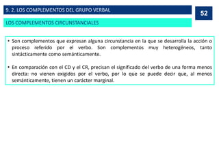 • Son complementos que expresan alguna circunstancia en la que se desarrolla la acción o
proceso referido por el verbo. Son complementos muy heterogéneos, tanto
sintácticamente como semánticamente.
• En comparación con el CD y el CR, precisan el significado del verbo de una forma menos
directa: no vienen exigidos por el verbo, por lo que se puede decir que, al menos
semánticamente, tienen un carácter marginal.
52
52
LOS COMPLEMENTOS CIRCUNSTANCIALES
9. 2. LOS COMPLEMENTOS DEL GRUPO VERBAL
 