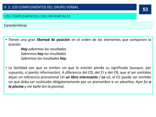 • Tienen una gran libertad de posición en el orden de los elementos que componen la
oración:
Hoy sabremos los resultados
Sabremos hoy los resultados
Sabremos los resultados hoy
• La facilidad con que se omiten sin que la oración pierda su significado (aunque, por
supuesto, sí pierda información). A diferencia del CD, del CI y del CR, que al ser omitidos
dejan un referencia pronominal (Vi un libro interesante / Lo vi), el CC puede ser omitido
sin que deba ser sustituido obligatoriamente por un pronombre o un adverbio: Ayer fui a
la piscina y me bañé (en la piscina).
53
Características
53
LOS COMPLEMENTOS CIRCUNSTANCIALES
9. 2. LOS COMPLEMENTOS DEL GRUPO VERBAL
 