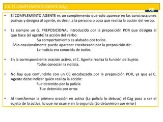 2.6. EL COMPLEMENTO AGENTE (CAg)
• El COMPLEMENTO AGENTE es un complemento que solo aparece en las construcciones
pasivas y designa al agente, es decir, a la persona o cosa que realiza la acción del verbo.
• Es siempre un G. PREPOSICIONAL introducido por la preposición POR que designa al
que hace (el agente) la acción del verbo:
Su comportamiento es alabado por todos.
Sólo ocasionalmente puede aparecer encabezado por la preposición de:
La noticia era conocida de todos.
• En la correspondiente oración activa, el C. Agente realiza la función de Sujeto.
Todos conocían la noticia.
• No hay que confundirlo con un CC encabezado por la preposición POR, ya que el C.
Agente debe indicar quién realiza la acción:
Fue detenido por la policía
Fue detenido por error.
• Al transformar la primera oración en activa (La policía lo detuvo) el Cag pasa a ser el
sujeto de la activa, lo que no ocurre en la segunda (Lo detuvieron por error)
60
 