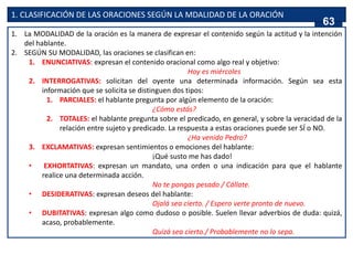 1. CLASIFICACIÓN DE LAS ORACIONES SEGÚN LA MDALIDAD DE LA ORACIÓN
1. La MODALIDAD de la oración es la manera de expresar el contenido según la actitud y la intención
del hablante.
2. SEGÚN SU MODALIDAD, las oraciones se clasifican en:
1. ENUNCIATIVAS: expresan el contenido oracional como algo real y objetivo:
Hoy es miércoles
2. INTERROGATIVAS: solicitan del oyente una determinada información. Según sea esta
información que se solicita se distinguen dos tipos:
1. PARCIALES: el hablante pregunta por algún elemento de la oración:
¿Cómo estás?
2. TOTALES: el hablante pregunta sobre el predicado, en general, y sobre la veracidad de la
relación entre sujeto y predicado. La respuesta a estas oraciones puede ser SÍ o NO.
¿Ha venido Pedro?
3. EXCLAMATIVAS: expresan sentimientos o emociones del hablante:
¡Qué susto me has dado!
• EXHORTATIVAS: expresan un mandato, una orden o una indicación para que el hablante
realice una determinada acción.
No te pongas pesado / Cállate.
• DESIDERATIVAS: expresan deseos del hablante:
Ojalá sea cierto. / Espero verte pronto de nuevo.
• DUBITATIVAS: expresan algo como dudoso o posible. Suelen llevar adverbios de duda: quizá,
acaso, probablemente.
Quizá sea cierto./ Probablemente no lo sepa.
63
 