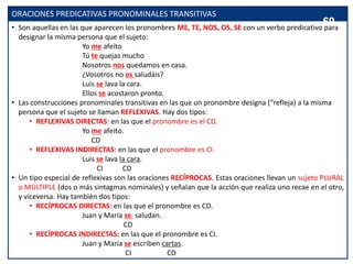 ORACIONES PREDICATIVAS PRONOMINALES TRANSITIVAS
• Son aquellas en las que aparecen los pronombres ME, TE, NOS, OS, SE con un verbo predicativo para
designar la misma persona que el sujeto:
Yo me afeito
Tú te quejas mucho
Nosotros nos quedamos en casa.
¿Vosotros no os saludáis?
Luis se lava la cara.
Ellos se acostaron pronto.
• Las construcciones pronominales transitivas en las que un pronombre designa (“refleja) a la misma
persona que el sujeto se llaman REFLEXIVAS. Hay dos tipos:
• REFLEXIVAS DIRECTAS: en las que el pronombre es el CD.
Yo me afeito.
CD
• REFLEXIVAS INDIRECTAS: en las que el pronombre es CI.
Luis se lava la cara.
CI CD
• Un tipo especial de reflexivas son las oraciones RECÍPROCAS. Estas oraciones llevan un sujeto PLURAL
o MÚLTIPLE (dos o más sintagmas nominales) y señalan que la acción que realiza uno recae en el otro,
y viceversa. Hay también dos tipos:
• RECÍPROCAS DIRECTAS: en las que el pronombre es CD.
Juan y María se saludan.
CD
• RECÍPROCAS INDIRECTAS: en las que el pronombre es CI.
Juan y María se escriben cartas.
CI CD
69
 