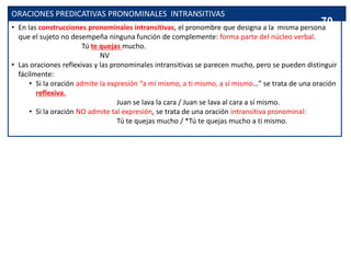ORACIONES PREDICATIVAS PRONOMINALES INTRANSITIVAS
• En las construcciones pronominales intransitivas, el pronombre que designa a la misma persona
que el sujeto no desempeña ninguna función de complemente: forma parte del núcleo verbal.
Tú te quejas mucho.
NV
• Las oraciones reflexivas y las pronominales intransitivas se parecen mucho, pero se pueden distinguir
fácilmente:
• Si la oración admite la expresión “a mí mismo, a ti mismo, a sí mismo…” se trata de una oración
reflexiva.
Juan se lava la cara / Juan se lava al cara a sí mismo.
• Si la oración NO admite tal expresión, se trata de una oración intransitiva pronominal:
Tú te quejas mucho / *Tú te quejas mucho a ti mismo.
70
 