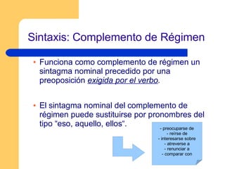 Sintaxis: Complemento de Régimen
Funciona como complemento de régimen un
sintagma nominal precedido por una
preoposición exigida por el verbo.
El sintagma nominal del complemento de
régimen puede sustituirse por pronombres del
tipo “eso, aquello, ellos“. - preocuparse de
- reírse de
- interesarse sobre
- atreverse a
- renunciar a
- comparar con
 