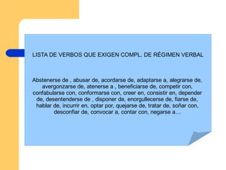 LISTA DE VERBOS QUE EXIGEN COMPL. DE RÉGIMEN VERBAL
Abstenerse de , abusar de, acordarse de, adaptarse a, alegrarse de,
avergonzarse de, atenerse a , beneficiarse de, competir con,
confabularse con, conformarse con, creer en, consistir en, depender
de, desentenderse de , disponer de, enorgullecerse de, fiarse de,
hablar de, incurrir en, optar por, quejarse de, tratar de, soñar con,
desconfiar de, convocar a, contar con, negarse a…
 