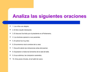 Analiza las siguientes oraciones
 1. Los niños van alegres.
 2. El libro resultó interesante.
 3. El discurso fue leído por el presidente en el Parlamento.
 4. Los doctores operaron a sus pacientes.
 5. El policía fue muy listo.
 6. Encontramos rota la ventana de tu casa.
 7. Escuchó atento las indicaciones antes del examen.
 8. Expulsaron a todos los borrachos de la sala de baile.
 9. A sus sobrinos, les compraron caramelos.
 10. A los pocos minutos, el sol salió de nuevo.
 