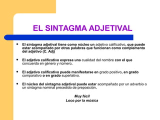 EL SINTAGMA ADJETIVAL
 El sintagma adjetival tiene como núcleo un adjetivo calificativo, que puede
estar acompañado por otras palabras que funcionan como complemento
del adjetivo (C. Adj)
 El adjetivo calificativo expresa una cualidad del nombre con el que
concuerda en género y número.
 El adjetivo calificativo puede manifestarse en grado positivo, en grado
comparativo o en grado superlativo.
 El núcleo del sintagma adjetival puede estar acompañado por un adverbio o
un sintagma nominal precedido de preposición.
Muy fácil
Loco por la música
 