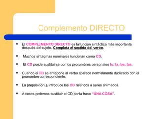 Complemento DIRECTO
 El COMPLEMENTO DIRECTO es la función sintáctica más importante
después del sujeto. Completa el sentido del verbo.
 Muchos sintagmas nominales funcionan como CD.
 El CD puede sustituirse por los pronombres personales lo, la, los, las.
 Cuando el CD se antepone al verbo aparece normalmente duplicado con el
pronombre correspondiente.
 La preposición a introduce los CD referidos a seres animados.
 A veces podemos sustituir el CD por la frase “UNA COSA”.
 