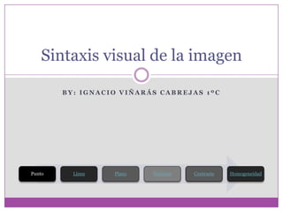 Sintaxis visual de la imagen

        BY: IGNACIO VIÑARÁS CABREJAS 1ºC




Punto     Línea   Plano   Texturas   Contraste   Homogeneidad
 