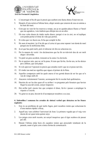 Àrea de Formació Lingüística


4.    L’encarregat m’ha dit que és precís que acabem esta faena abans d’anar-nos-en.
5.    Després d’esta notícia d’última hora, afegir només que estarem de nou en antena a
       les huit del matí.
6.    Com que no vam fer les reserves a temps, ara ja no queden places lliures a l’hotel
       que ens agradava, i ara tindrem que allotjar-nos en un altre.
7.    Els teus veïns deuen de tindre molts diners; perquè si no és així, no m’explique
       com poden portar el ritme de vida que porten.
8.    Si voleu que vos facen cas, hi ha que complir la llei.
9.    He anat al mecànic i ja li he dit que el cotxe té que estar reparat i net demà de matí
       perquè ens fa moltíssima falta.
10.   Ja sé que has patit molt, però el silenciar els fets no soluciona res.
11.   Per la manera de vestir i les declaracions que ha fet en televisió deu de ser molt
       alegre i divertida.
12.   Va patir un greu accident, trencant-se la cama i la clavícula.
13.   No et queixes més, que no val la pena. Si tens que fer-ho, fes-ho ara, no ho deixes
       per a dilluns, que serà pitjor.
14.   Si vols aprovar l’oposició és precís que estudies molt i que no et poses nerviós.
15.   El vindre tan matí no significa que sigues el primer de la llista.
16.   Aquelles companyes amb les quals anava el teu germà deuen de ser les que se’n
       van de viatge amb ell.
17.   Atacaren violentament l’enemic, aconseguint fer-lo recular huit quilòmetres.
18.   Deurien de ser les deu quan ell va arribar i va preguntar pels forasters que havien
       llogat la casa del costat, senyor inspector.
19.   Hui arribe tard: encara tinc que comprar el dinar, fer-lo i passar a arreplegar la
       xiqueta a l’escola.
20.   Va girar-se un peu, havent-lo d’acompanyar nosaltres a sa casa.


4. Subratlleu i esmeneu les errades de sintaxi verbal que detecteu en les frases
següents:
1.    Este és un problema de què molts fugen, però nosaltres tenim que solucionar-lo
       d’una manera ràpida i eficaç.
2.    Aquell any vam celebrar l’aniversari de Joan. La primera vegada que el vaig vore
       deuria de ser quan tenia quinze anys.
3.    Les petges eren molt recents, un senyal inequívoc que el tigre acabava de passar
       per allí.
4.    Durant l’última mitja hora els caçadors tenien que prescindir totalment de la
       paraula, usant el gest com a única forma de comunicació.



M A MS Sintaxi verbal                                                                     3
 