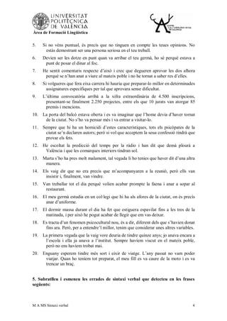 Àrea de Formació Lingüística


5.    Si no véns puntual, és precís que no tinguen en compte les teues opinions. No
        estàs demostrant ser una persona seriosa en el teu treball.
6.    Devien ser les dotze en punt quan va arribar el teu germà, ho sé perquè estava a
       punt de posar el dinar al foc.
7.    He sentit comentaris respecte d’això i crec que degueren aprovar les dos alhora
       perquè se n’han anat a viure al mateix poble i no he tornat a saber res d’elles.
8.    Si volgueres que fera eixa carrera hi hauria que preparar-lo millor en determinades
        assignatures específiques per tal que aprovara sense dificultat.
9.    L’última convocatòria arribà a la xifra extraordinària de 4.500 inscripcions,
       presentant-se finalment 2.250 projectes, entre els que 10 jurats van atorgar 85
       premis i mencions.
10.   La porta del balcó estava oberta i es va imaginar que l’home devia d’haver tornat
       de la ciutat. No s’ho va pensar més i va entrar a visitar-lo.
11.   Sempre que hi ha un homicidi d’estes característiques, tots els psicòpates de la
       ciutat se’n declaren autors; però si vol que acceptem la seua confessió tindrà que
       provar els fets.
12.   He escoltat la predicció del temps per la ràdio i han dit que demà plourà a
       València i que les comarques interiors tindran sol.
13.   Marta s’ho ha pres molt malament, tal vegada li ho tenies que haver dit d’una altra
       manera.
14.   Els vaig dir que no era precís que m’acompanyaren a la reunió, però ells van
       insistir i, finalment, van vindre.
15.   Van treballar tot el dia perquè volien acabar prompte la faena i anar a sopar al
       restaurant.
16.   El meu germà estudia en un col·legi que hi ha als afores de la ciutat, on és precís
       anar d’uniforme.
17.   El dormir massa durant el dia ha fet que estiguera espavilat fins a les tres de la
       matinada, i per això he pogut acabar de llegir que em vas deixar.
18.   Es tracta d’un fenomen psicocultural nou, és a dir, diferent dels que s’havien donat
       fins ara. Però, per a entendre’l millor, tenim que considerar unes altres variables.
19.   La primera vegada que la vaig vore deuria de tindre quinze anys; jo anava encara a
       l’escola i ella ja anava a l’institut. Sempre havíem viscut en el mateix poble,
       però no ens havíem trobat mai.
20.   Enguany esperem tindre més sort i eixir de viatge. L’any passat no vam poder
       viatjar. Quan ho teníem tot preparat, el meu fill es va caure de la moto i es va
       trencar un braç.


5. Subratlleu i esmeneu les errades de sintaxi verbal que detecteu en les frases
següents:



M A MS Sintaxi verbal                                                                    4
 