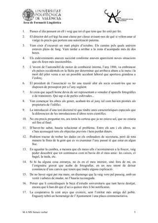 Àrea de Formació Lingüística


1.    Passes el dia pensant en ell i veig que tot el que tens que fer està per fer.
2.    El director del col·legi ha anat classe per classe avisant-nos de què si volem anar al
       viatge és precís que portem una autorització paterna.
3.    Vam eixir d’excursió un matí plujós d’octubre. Els camins pels quals anàvem
       estaven plens de fang. Vam tardar a arribar a la zona d’acampada més de dos
       hores.
4.    Els esdeveniments anaven succeint conforme anaven apareixent noves situacions
       que els feien més insostenibles.
5.    L’invent de l’automòbil de motor de combustió interna, l’any 1886, va embrancar
       els països occidentals en la lluita per determinar qui arribava abans a la meta i la
       mort del pilot venia a ser un possible accident laboral que aportava grandesa a
       l’esforç.
6.    El president de l’associació va fer una reunió ahir als socis avisant-los que no
       disposen de pressupost per a l’any següent.
7.    Jo creia que aquell home devia de ser representant o venedor d’aparells fotogràfics
        o de transistors. Qui sap si de perles cultivades...
8.    Van començar les obres als gener, acabant-les al juny tal com havien promés als
       propietaris de l’edifici.
9.    La introducció d’una tesi doctoral té que tindre unes característiques especials que
       la diferencien de les introduccions d’altres texts científics.
10.   No era precís preguntar res, ara tenia la certesa que ja no estava sol, que no estaria
       sol fins al final.
11.   D’haver-ho sabut, hauria solucionat el problema. Entre els uns i els altres, no
       s’han aconseguit tots els objectius prevists i hem perdut diners.
12.   Podríem tractar de trobar les dades en els ordinadors de secretaria, però de tota
       manera la llista de la gent que es va examinar l’any passat té que estar en algun
       lloc.
13.   En aguaitar la cambra, a mesura que els meus ulls s’acostumaven a la foscor, vaig
       poder descobrir que tot continuava com m’havia dit el meu amic: les caixes, el
       bagul, la taula, etc.
14.   Si hi ha alguna cosa estranya, no és en el meu interior, sinó fora de mi, en
        l’enigmàtic gravat que acabe de fotografiar, en un nou intent de deixar
        constància d’uns canvis que tenen que tindre alguna explicació.
15.   De no haver sigut per ma mare, un diumenge que la vaig vore pel passeig, amb un
       vestit i sabates de mudar, no l’hauria reconeguda.
16.   Potser que li concedisquen la beca d’estudis universitaris que tant havia desitjat,
       encara que li han dit que d’ací a quinze dies li ho notificaran.
17.   La cooperativa fa cent anys que existeix, sent l’entitat més antiga del poble.
       Enguany rebrà un homenatge de l’Ajuntament i una placa commemorativa.




M A MS Sintaxi verbal                                                                     5
 