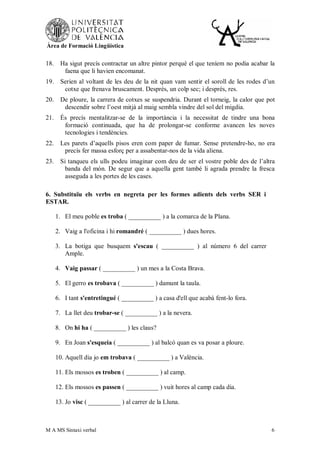 Àrea de Formació Lingüística


18.    Ha sigut precís contractar un altre pintor perquè el que teníem no podia acabar la
        faena que li havien encomanat.
19.    Serien al voltant de les deu de la nit quan vam sentir el soroll de les rodes d’un
        cotxe que frenava bruscament. Després, un colp sec; i després, res.
20.    De ploure, la carrera de cotxes se suspendria. Durant el torneig, la calor que pot
        descendir sobre l’oest mitjà al maig sembla vindre del sol del migdia.
21.    És precís mentalitzar-se de la importància i la necessitat de tindre una bona
        formació continuada, que ha de prolongar-se conforme avancen les noves
        tecnologies i tendències.
22.    Les parets d’aquells pisos eren com paper de fumar. Sense pretendre-ho, no era
        precís fer massa esforç per a assabentar-nos de la vida aliena.
23.    Si tanqueu els ulls podeu imaginar com deu de ser el vostre poble des de l’altra
         banda del món. De segur que a aquella gent també li agrada prendre la fresca
         asseguda a les portes de les cases.

6. Substituïu els verbs en negreta per les formes adients dels verbs SER i
ESTAR.

      1. El meu poble es troba ( __________ ) a la comarca de la Plana.

      2. Vaig a l'oficina i hi romandré ( __________ ) dues hores.

      3. La botiga que busquem s'escau ( __________ ) al número 6 del carrer
         Ample.

      4. Vaig passar ( __________ ) un mes a la Costa Brava.

      5. El gerro es trobava ( __________ ) damunt la taula.

      6. I tant s'entretingué ( __________ ) a casa d'ell que acabà fent-lo fora.

      7. La llet deu trobar-se ( __________ ) a la nevera.

      8. On hi ha ( __________ ) les claus?

      9. En Joan s'esqueia ( __________ ) al balcó quan es va posar a ploure.

      10. Aquell dia jo em trobava ( __________ ) a València.

      11. Els mossos es troben ( __________ ) al camp.

      12. Els mossos es passen ( __________ ) vuit hores al camp cada dia.

      13. Jo visc ( __________ ) al carrer de la Lluna.



M A MS Sintaxi verbal                                                                  6
 