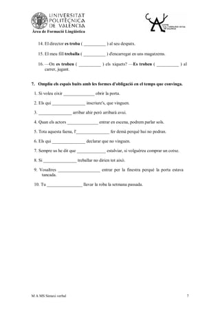 Àrea de Formació Lingüística


    14. El director es troba ( __________ ) al seu despatx.

    15. El meu fill treballa ( __________ ) d'encarregat en uns magatzems.

    16. —On es troben ( __________ ) els xiquets? —Es troben ( __________ ) al
        carrer, jugant.


7. Ompliu els espais buits amb les formes d'obligació en el temps que convinga.

 1. Si voleu eixir ______________ obrir la porta.

 2. Els qui _______________ inscriure's, que vinguen.

 3. _______________ arribar ahir però arribarà avui.

 4. Quan els actors ______________ entrar en escena, podrem parlar sols.

 5. Tota aquesta faena, l'_______________ fer demà perquè hui no podran.

 6. Els qui _______________ declarar que no vinguen.

 7. Sempre us he dit que _____________ estalviar, si volguéreu comprar un cotxe.

 8. Si _______________ treballar no dirien tot això.

 9. Vosaltres ___________________ entrar per la finestra perquè la porta estava
     tancada.

 10. Tu ________________ llavar la roba la setmana passada.




M A MS Sintaxi verbal                                                              7
 