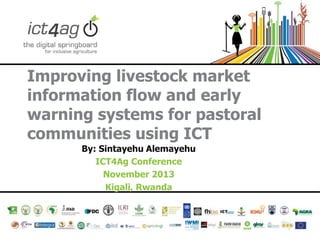 Improving livestock market
information flow and early
warning systems for pastoral
communities using ICT
By: Sintayehu Alemayehu
ICT4Ag Conference
November 2013
Kigali, Rwanda

 