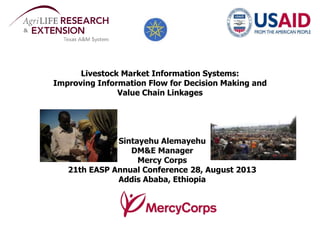 Livestock Market Information Systems:
Improving Information Flow for Decision Making and
Value Chain Linkages
Sintayehu Alemayehu
DM&E Manager
Mercy Corps
21th EASP Annual Conference 28, August 2013
Addis Ababa, Ethiopia
 