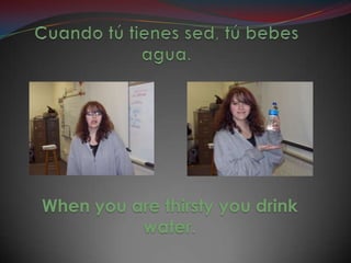 Cuando tú tienes sed, tú bebes agua.When you are thirsty you drink water.