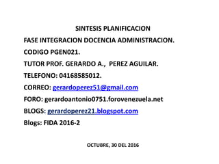 SINTESIS PLANIFICACION
FASE INTEGRACION DOCENCIA ADMINISTRACION.
CODIGO PGEN021.
TUTOR PROF. GERARDO A., PEREZ AGUILAR.
TELEFONO: 04168585012.
CORREO: gerardoperez51@gmail.com
FORO: gerardoantonio0751.forovenezuela.net
BLOGS: gerardoperez21.blogspot.com
Blogs: FIDA 2016-2
OCTUBRE, 30 DEL 2016
 