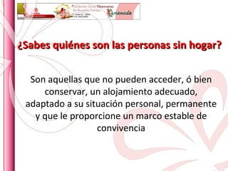 ¿Sabes quiénes son las personas sin hogar? Son aquellas que no pueden acceder, ó bien conservar, un alojamiento adecuado, adaptado a su situación personal, permanente y que le proporcione un marco estable de convivencia 