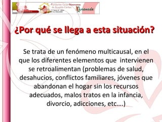 ¿Por qué se llega a esta situación? Se trata de un fenómeno multicausal, en el que los diferentes elementos que  intervienen se retroalimentan (problemas de salud, desahucios, conflictos familiares, jóvenes que abandonan el hogar sin los recursos adecuados, malos tratos en la infancia, divorcio, adicciones, etc….) 